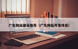宜春广东网站建设推荐（广东网站开发项目）