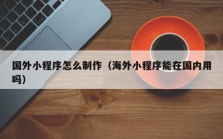 宜春国外小程序怎么制作（海外小程序能在国内用吗）