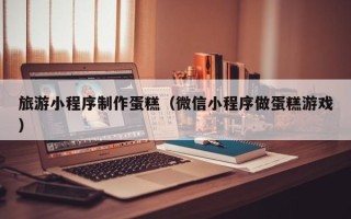 宜春旅游小程序制作蛋糕（微信小程序做蛋糕游戏）